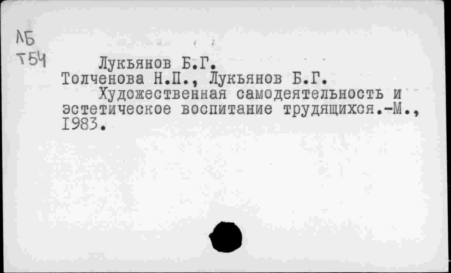 ﻿N5	, ;
Лукьянов Б.Г.
Толченова Н.П., Лукьянов Б.Г.
Художественная самодеятельность и эстетическое воспитание трудящихся.-М., 1983.